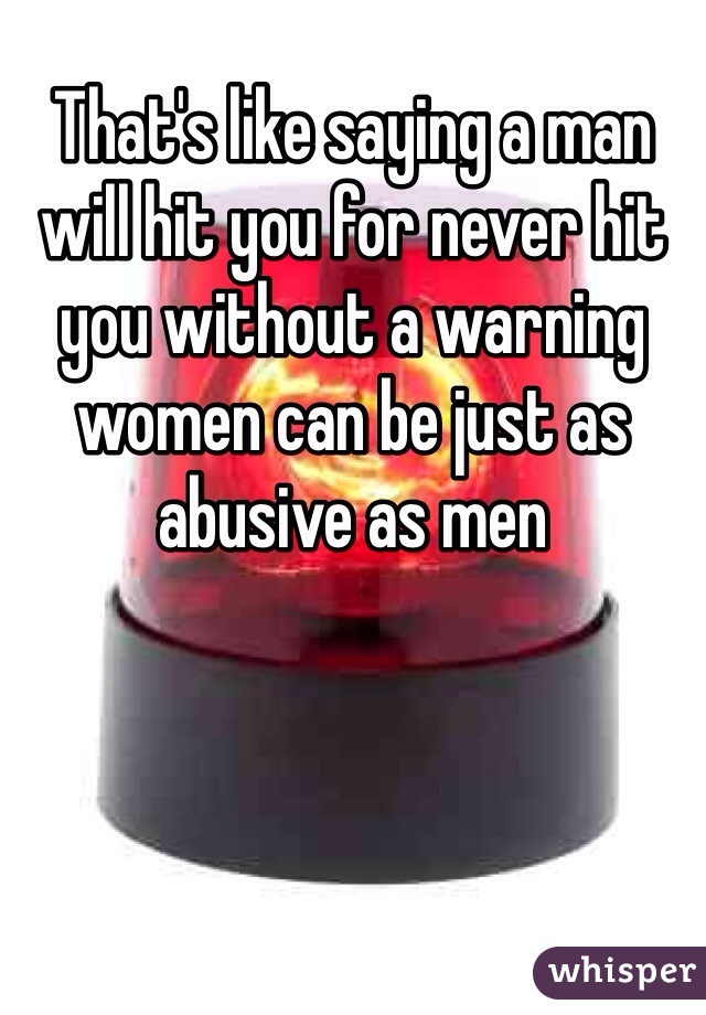 That's like saying a man will hit you for never hit you without a warning women can be just as abusive as men 