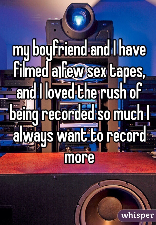 my boyfriend and I have filmed a few sex tapes, and I loved the rush of being recorded so much I always want to record more