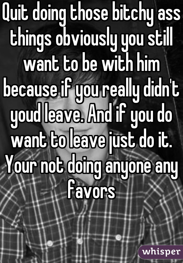 Quit doing those bitchy ass things obviously you still want to be with him because if you really didn't youd leave. And if you do want to leave just do it. Your not doing anyone any favors
