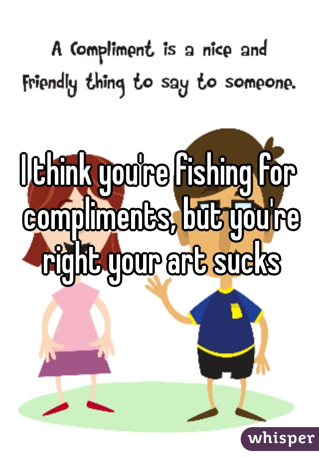 I think you're fishing for compliments, but you're right your art sucks