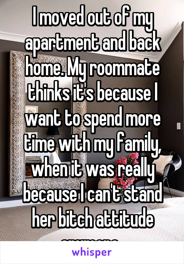 I moved out of my apartment and back home. My roommate thinks it's because I want to spend more time with my family, when it was really because I can't stand her bitch attitude anymore. 