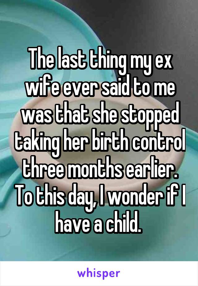 The last thing my ex wife ever said to me was that she stopped taking her birth control three months earlier. To this day, I wonder if I have a child. 