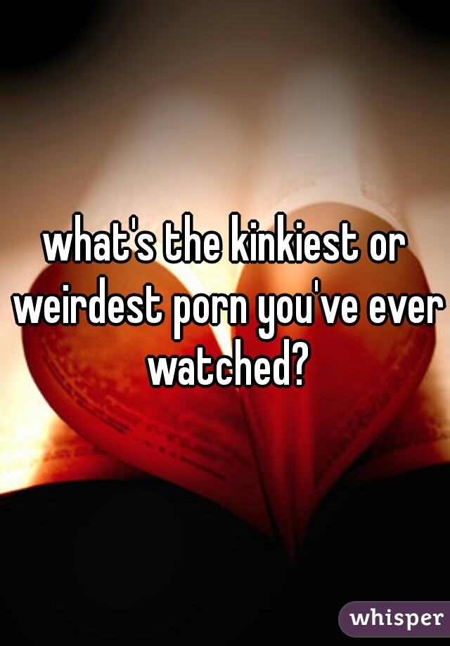 what's the kinkiest or weirdest porn you've ever watched?