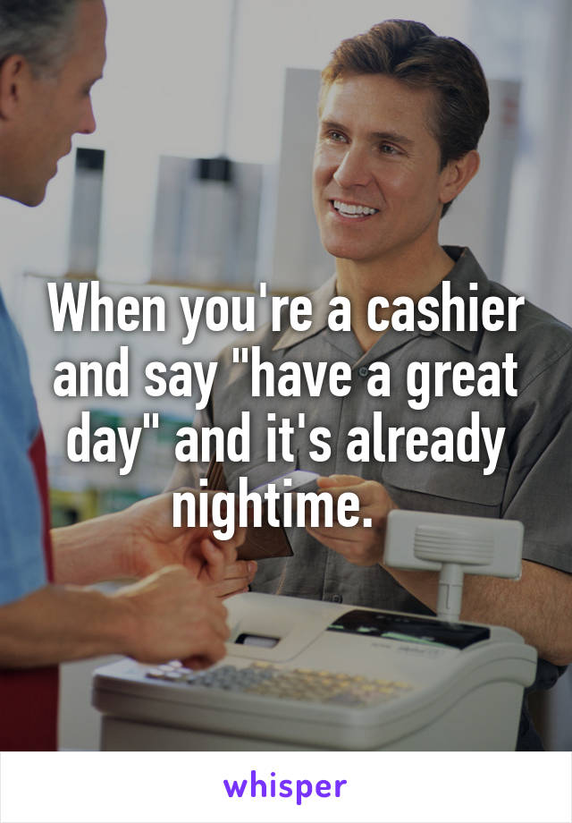 When you're a cashier and say "have a great day" and it's already nightime.  