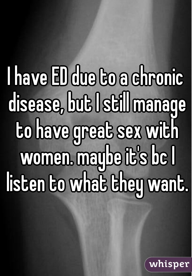 I have ED due to a chronic disease, but I still manage to have great sex with women. maybe it's bc I listen to what they want.