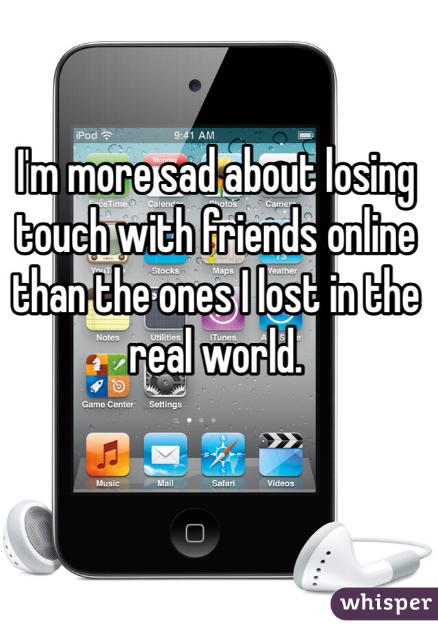 I'm more sad about losing touch with friends online than the ones I lost in the real world.