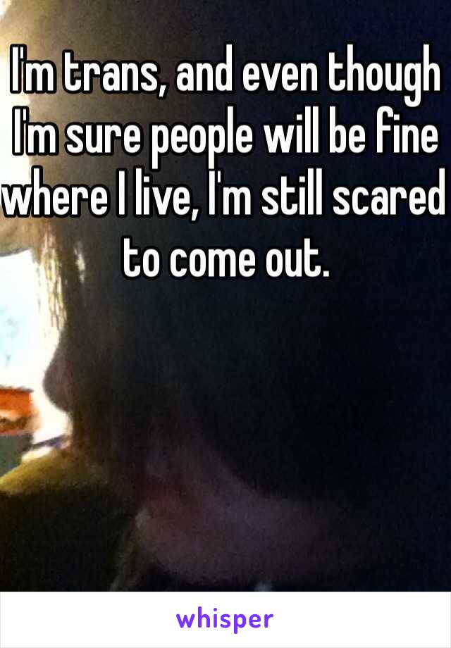 I'm trans, and even though I'm sure people will be fine where I live, I'm still scared to come out.