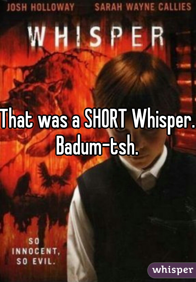That was a SHORT Whisper. Badum-tsh. 