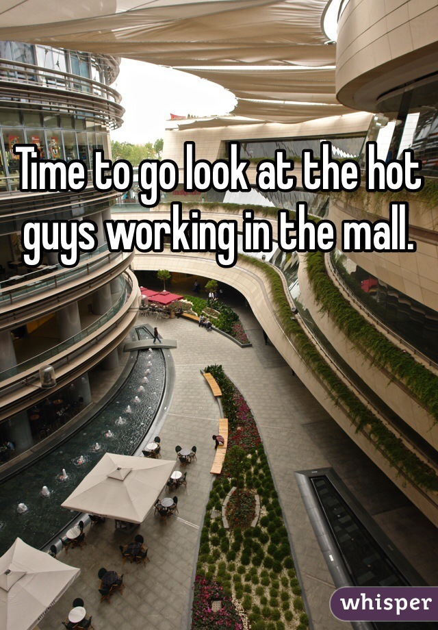 Time to go look at the hot guys working in the mall.