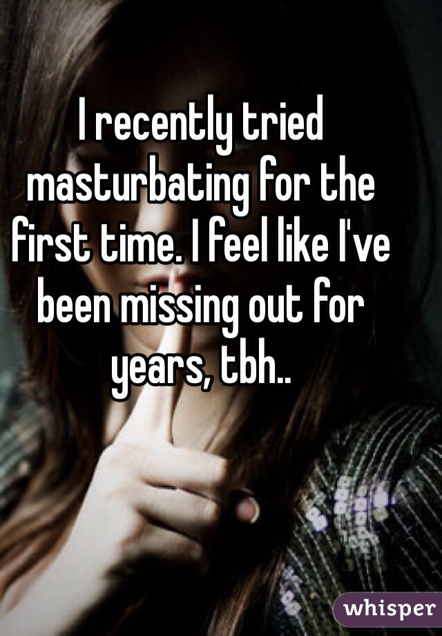 I recently tried masturbating for the first time. I feel like I've been missing out for years, tbh..