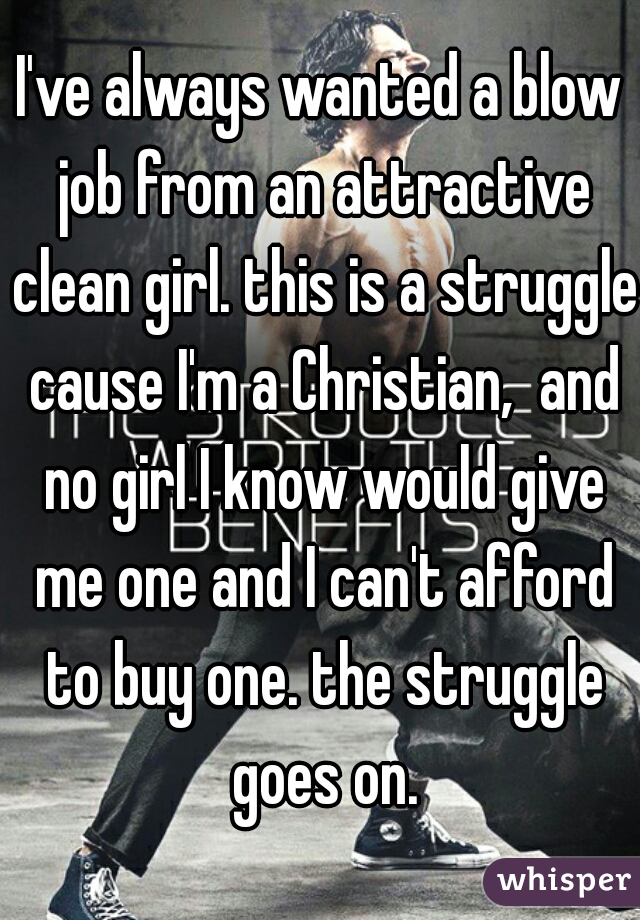 I've always wanted a blow job from an attractive clean girl. this is a struggle cause I'm a Christian,  and no girl I know would give me one and I can't afford to buy one. the struggle goes on.