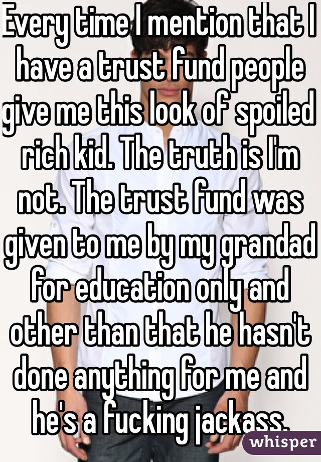 Every time I mention that I have a trust fund people give me this look of spoiled rich kid. The truth is I'm not. The trust fund was given to me by my grandad for education only and other than that he hasn't done anything for me and he's a fucking jackass. 