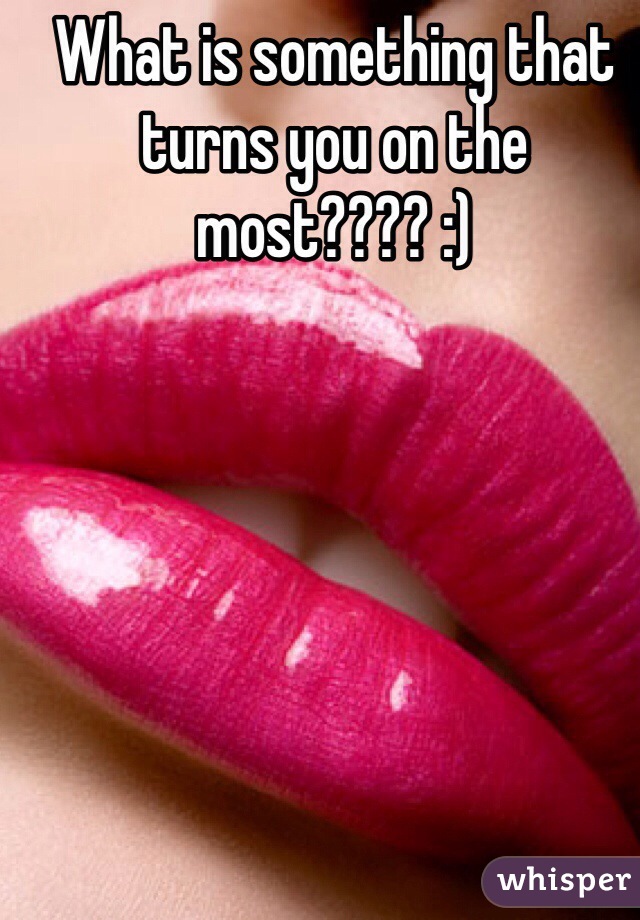 What is something that turns you on the most???? :) 