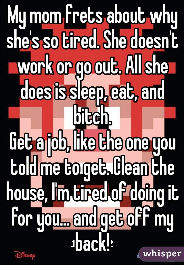 My mom frets about why she's so tired. She doesn't work or go out. All she does is sleep, eat, and bitch.
Get a job, like the one you told me to get. Clean the house, I'm tired of doing it for you... and get off my back!