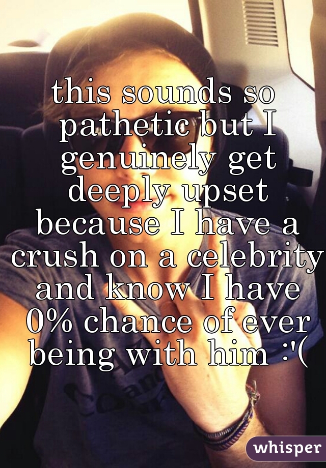 this sounds so pathetic but I genuinely get deeply upset because I have a crush on a celebrity and know I have 0% chance of ever being with him :'(