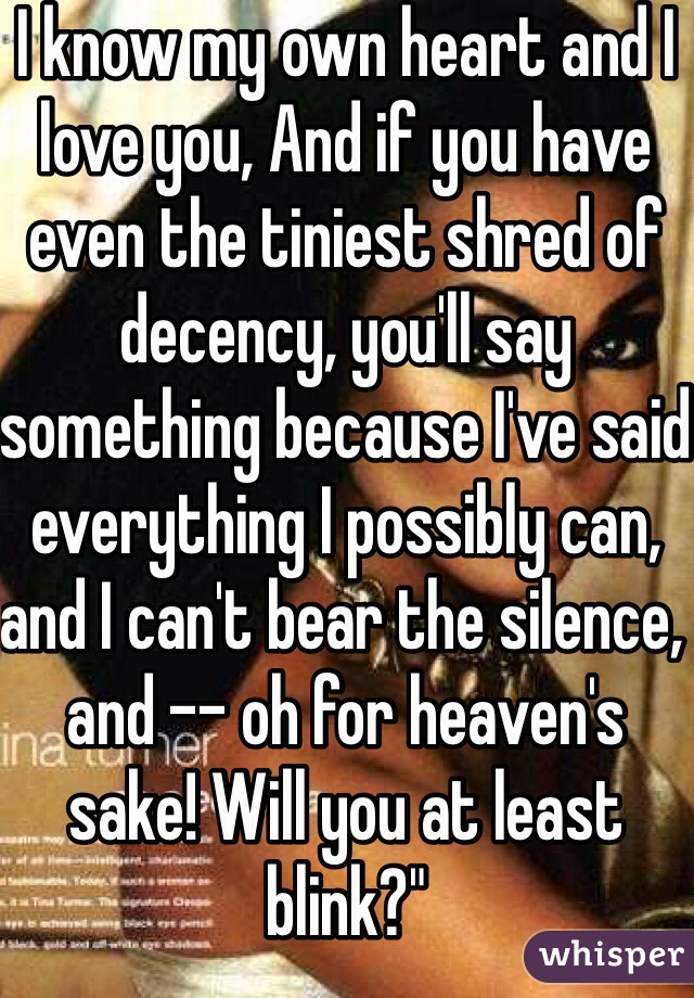 I know my own heart and I love you, And if you have even the tiniest shred of decency, you'll say something because I've said everything I possibly can, and I can't bear the silence, and -- oh for heaven's sake! Will you at least blink?"
He couldn't even manage that.
