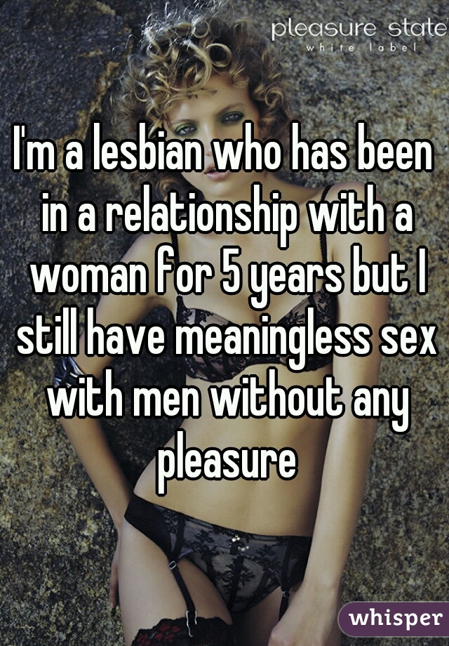 I'm a lesbian who has been in a relationship with a woman for 5 years but I still have meaningless sex with men without any pleasure