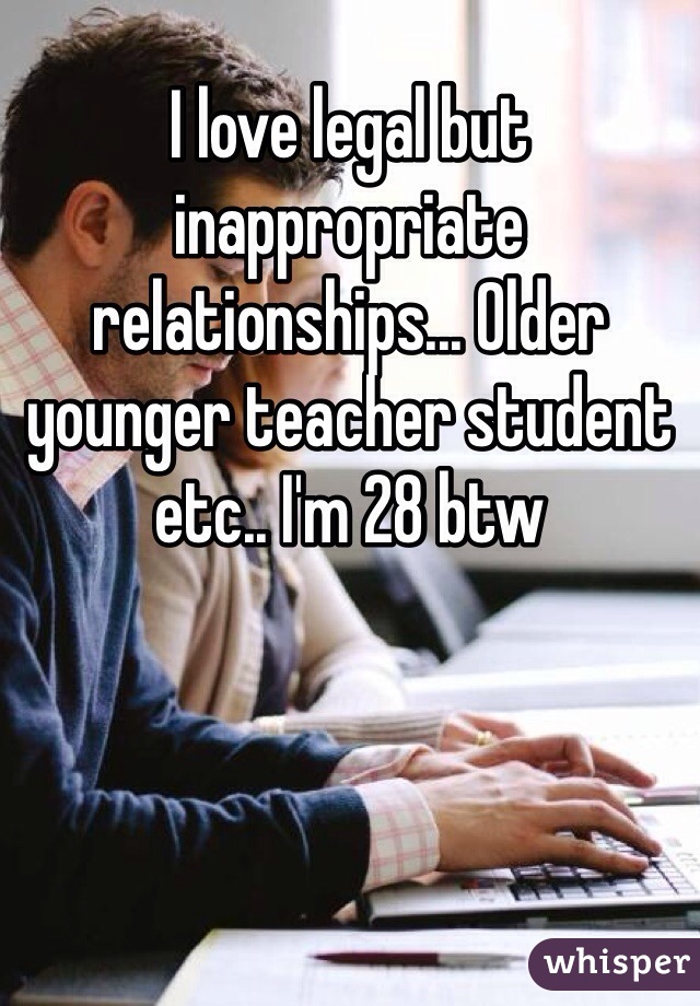 I love legal but inappropriate relationships... Older younger teacher student etc.. I'm 28 btw