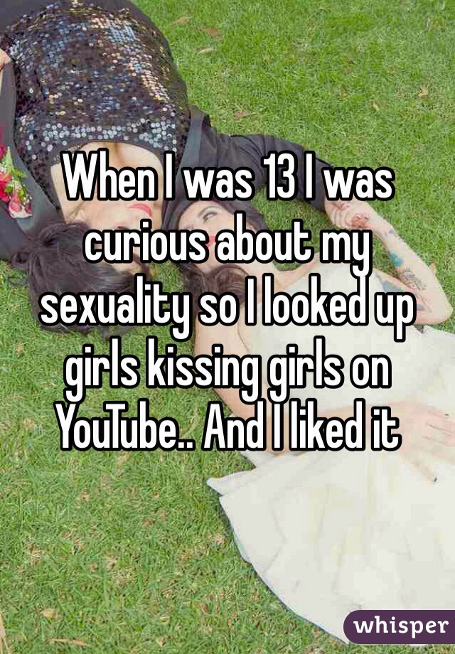 When I was 13 I was curious about my sexuality so I looked up girls kissing girls on YouTube.. And I liked it 