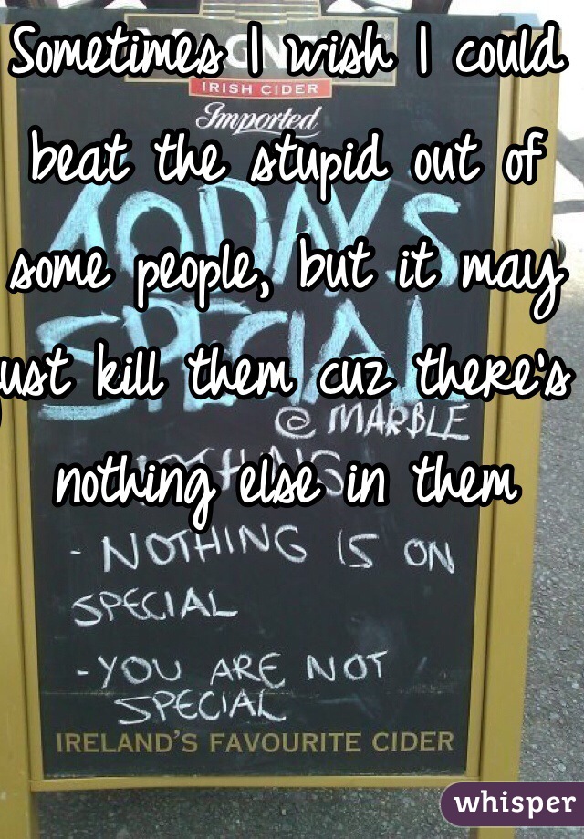 Sometimes I wish I could beat the stupid out of some people, but it may just kill them cuz there's nothing else in them