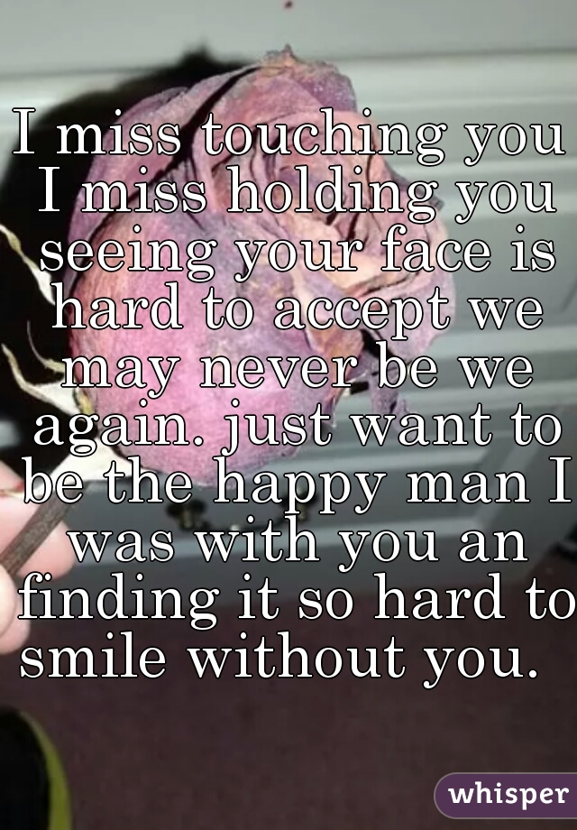 I miss touching you I miss holding you seeing your face is hard to accept we may never be we again. just want to be the happy man I was with you an finding it so hard to smile without you.  