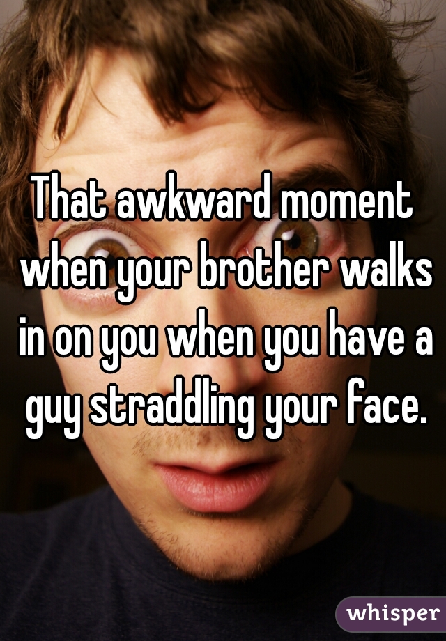 That awkward moment when your brother walks in on you when you have a guy straddling your face.