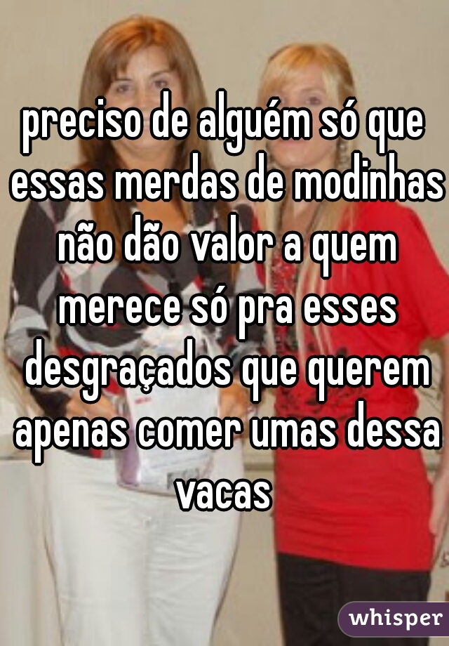 preciso de alguém só que essas merdas de modinhas não dão valor a quem merece só pra esses desgraçados que querem apenas comer umas dessa vacas 