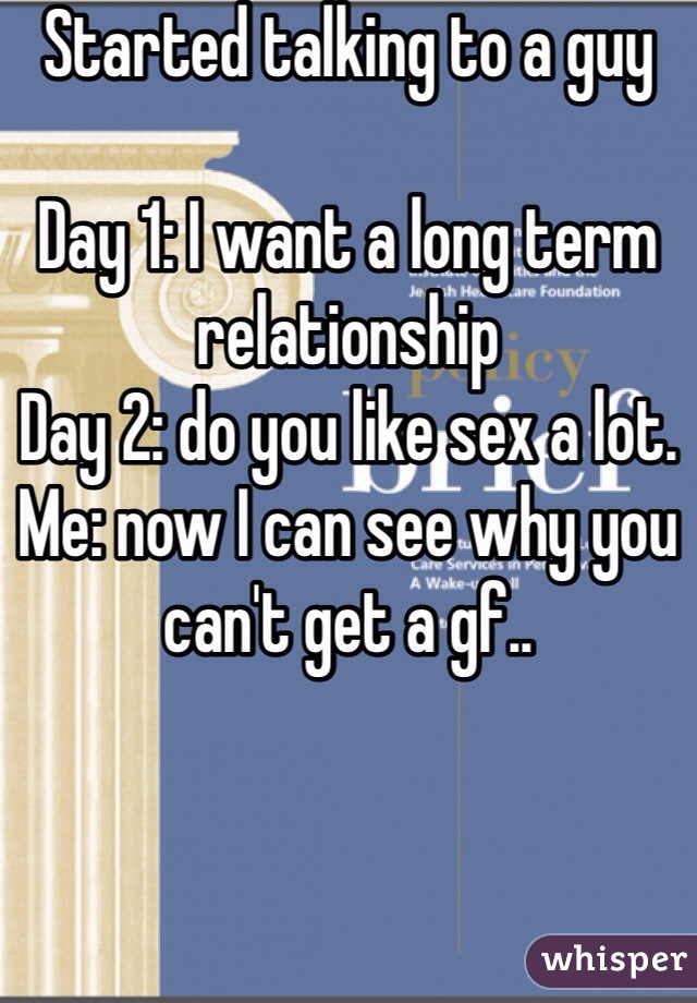 Started talking to a guy 

Day 1: I want a long term relationship 
Day 2: do you like sex a lot. 
Me: now I can see why you can't get a gf.. 