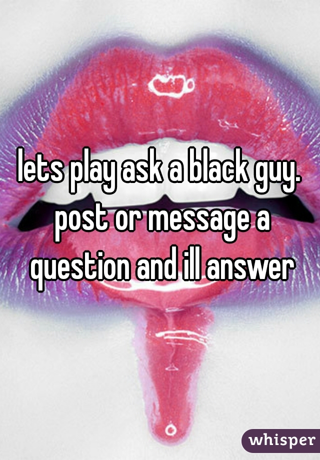 lets play ask a black guy. post or message a question and ill answer