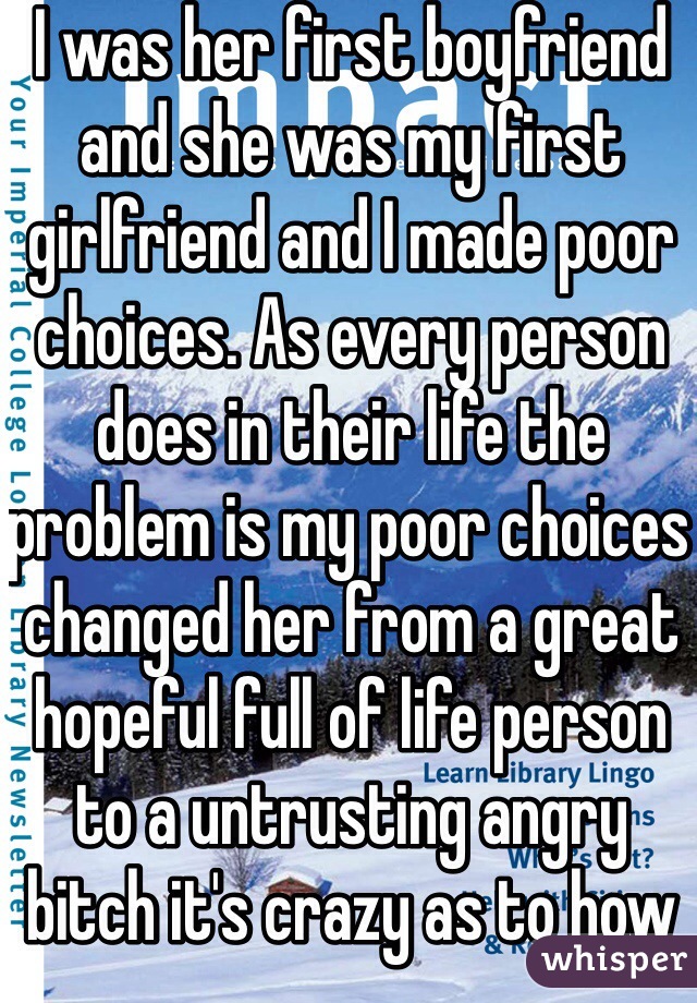 I was her first boyfriend and she was my first girlfriend and I made poor choices. As every person does in their life the problem is my poor choices changed her from a great hopeful full of life person to a untrusting angry bitch it's crazy as to how much of an impact one person can make whether good or bad.