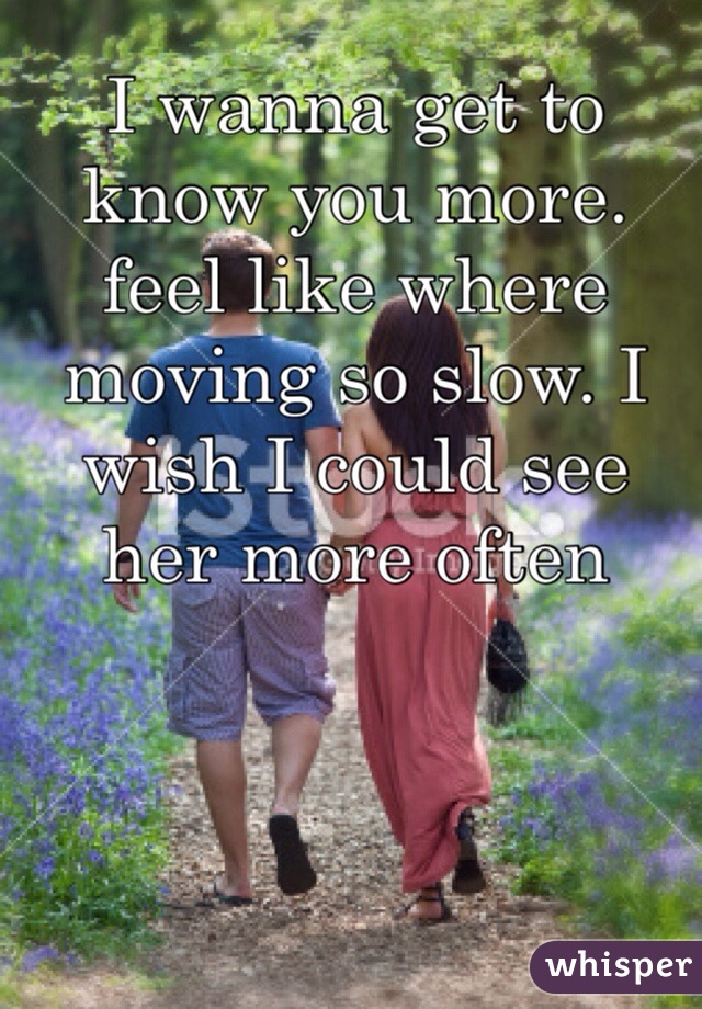 I wanna get to know you more. feel like where moving so slow. I wish I could see her more often