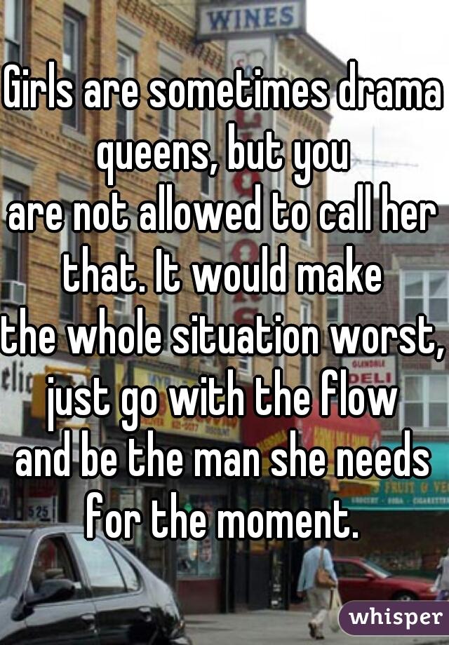 Girls are sometimes drama queens, but you
are not allowed to call her that. It would make
the whole situation worst, just go with the flow
and be the man she needs for the moment.