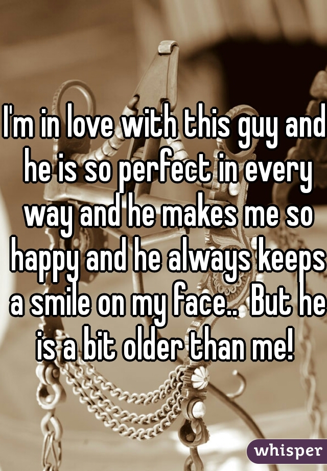 I'm in love with this guy and he is so perfect in every way and he makes me so happy and he always keeps a smile on my face..  But he is a bit older than me! 