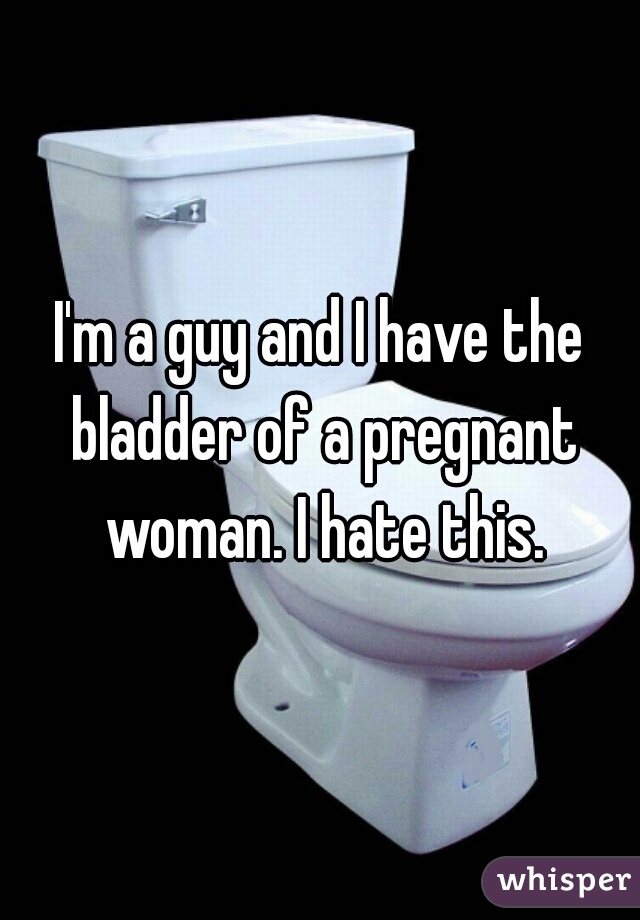 I'm a guy and I have the bladder of a pregnant woman. I hate this.