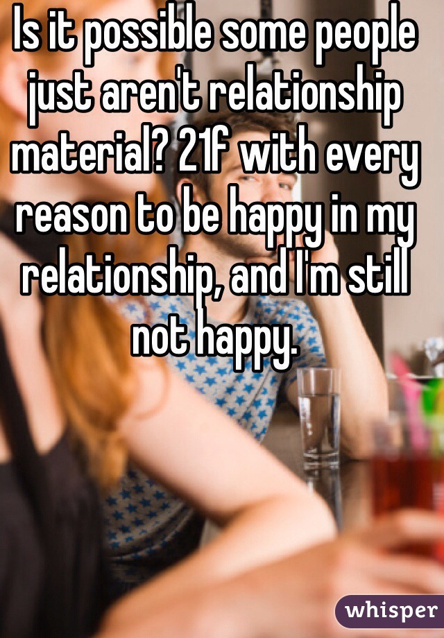 Is it possible some people just aren't relationship material? 21f with every reason to be happy in my relationship, and I'm still not happy.