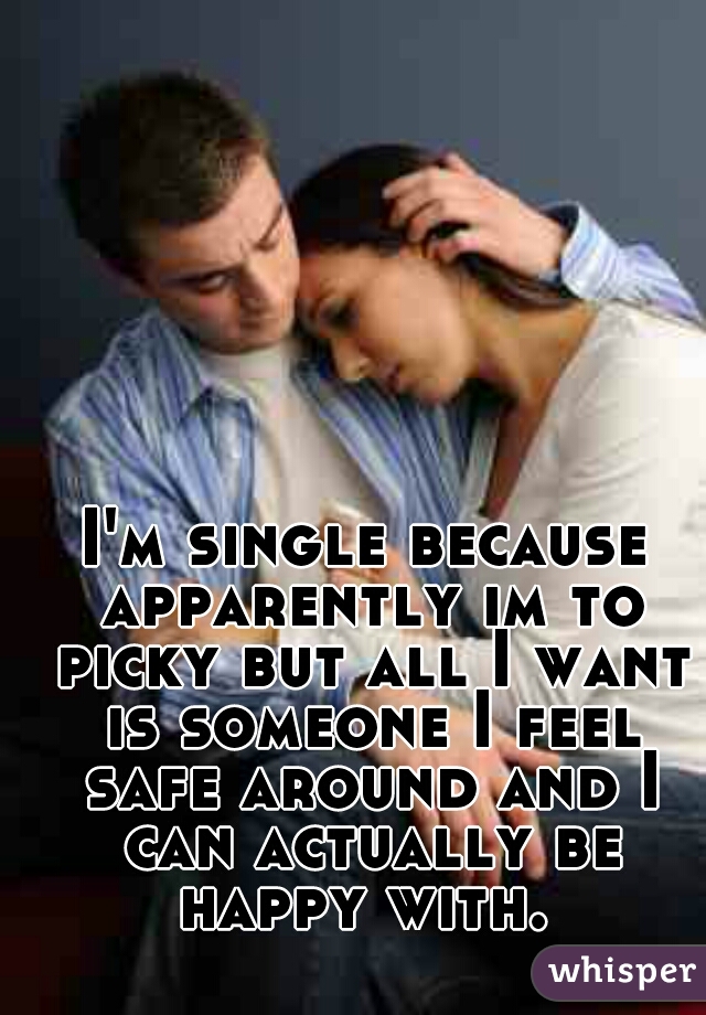 I'm single because apparently im to picky but all I want is someone I feel safe around and I can actually be happy with. 