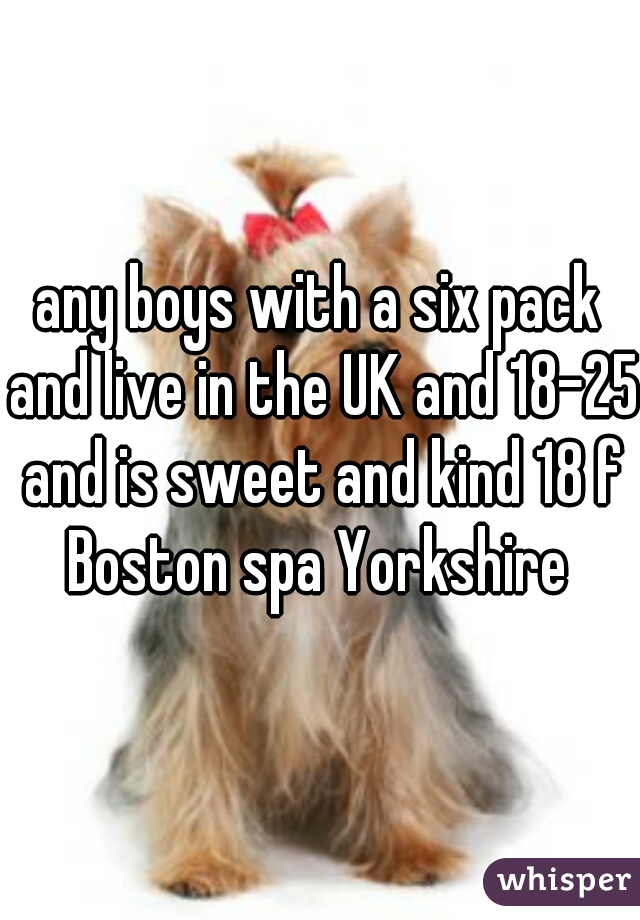 any boys with a six pack and live in the UK and 18-25 and is sweet and kind 18 f Boston spa Yorkshire 