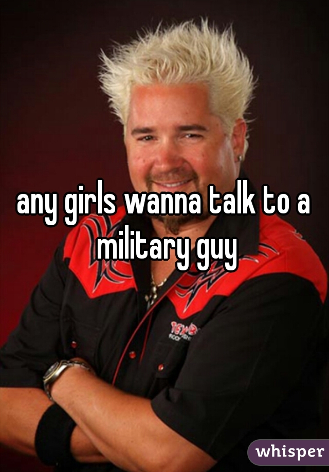 any girls wanna talk to a military guy