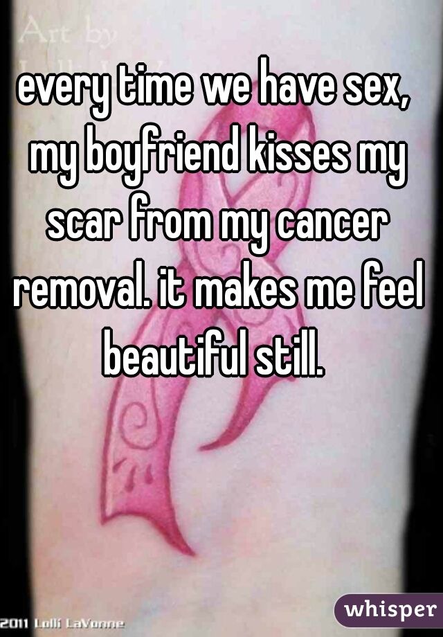 every time we have sex, my boyfriend kisses my scar from my cancer removal. it makes me feel beautiful still. 