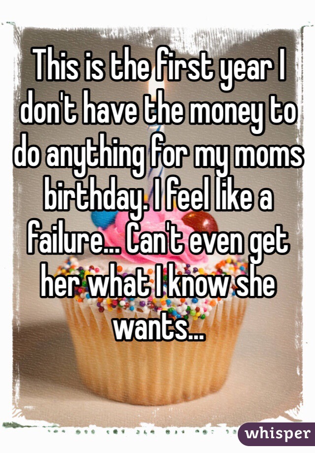 This is the first year I don't have the money to do anything for my moms birthday. I feel like a failure... Can't even get her what I know she wants...