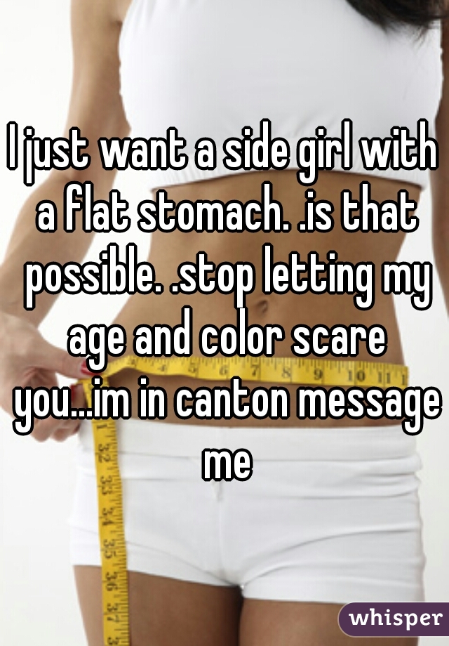 I just want a side girl with a flat stomach. .is that possible. .stop letting my age and color scare you...im in canton message me