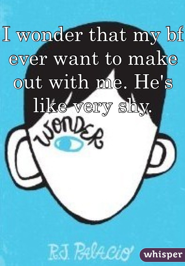 I wonder that my bf ever want to make out with me. He's like very shy.  