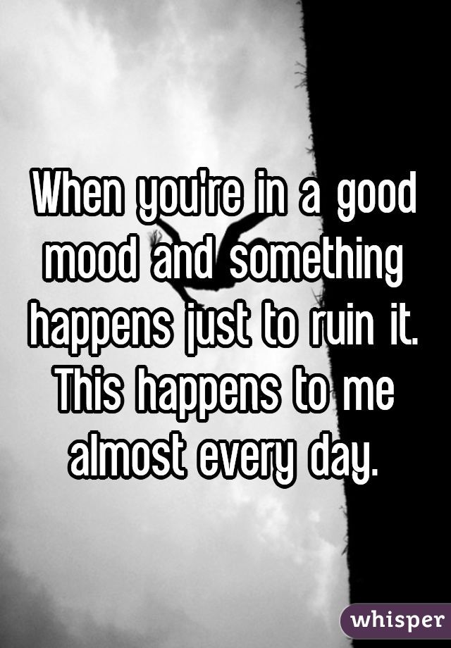 When you're in a good mood and something happens just to ruin it. This happens to me almost every day.