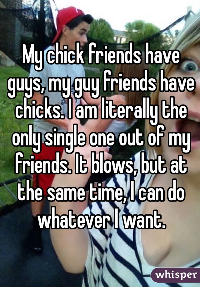 My chick friends have guys, my guy friends have chicks. I am literally the only single one out of my friends. It blows, but at the same time, I can do whatever I want. 