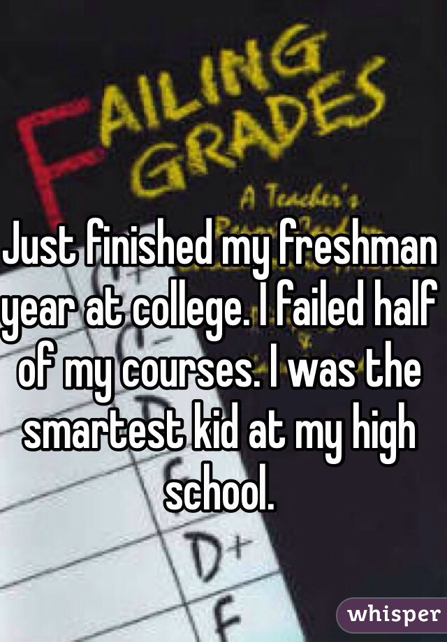 Just finished my freshman year at college. I failed half of my courses. I was the smartest kid at my high school. 