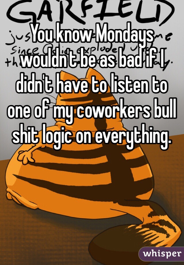 You know Mondays wouldn't be as bad if I didn't have to listen to one of my coworkers bull shit logic on everything. 