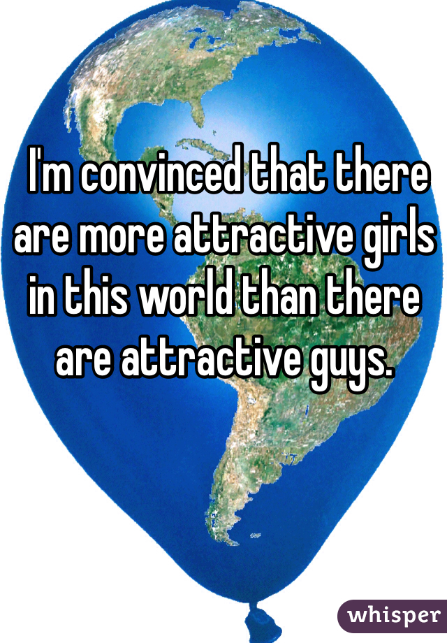  I'm convinced that there are more attractive girls in this world than there are attractive guys.