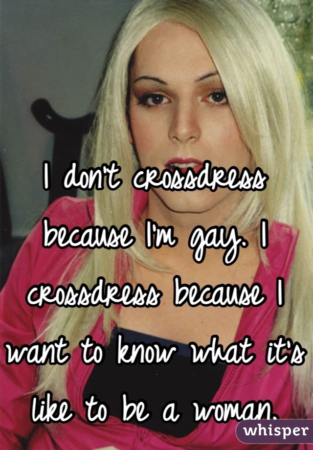 I don't crossdress because I'm gay. I crossdress because I want to know what it's like to be a woman.