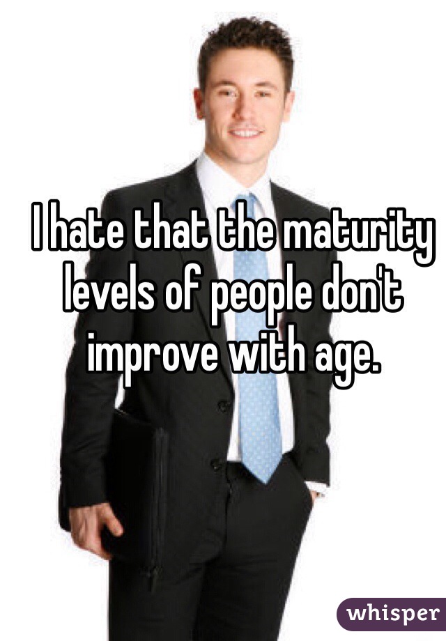 I hate that the maturity levels of people don't improve with age.