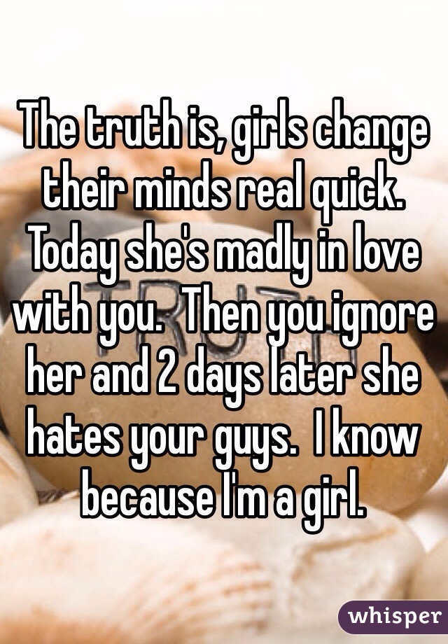 The truth is, girls change their minds real quick. Today she's madly in love with you.  Then you ignore her and 2 days later she hates your guys.  I know because I'm a girl. 